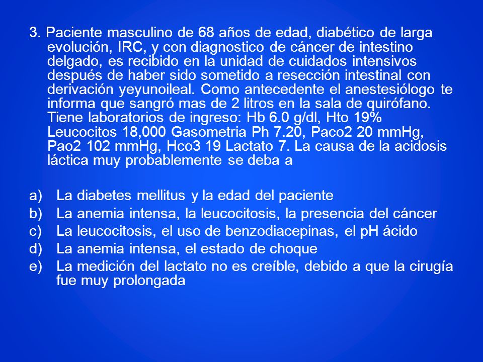 3. Paciente masculino de 68 años de edad, diabético de larga evolución, IRC, y con diagnostico de cáncer de intestino delgado, es recibido en la unidad de cuidados intensivos después de haber sido sometido a resección intestinal con derivación yeyunoileal. Como antecedente el anestesiólogo te informa que sangró mas de 2 litros en la sala de quirófano. Tiene laboratorios de ingreso: Hb 6.0 g/dl, Hto 19% Leucocitos 18,000 Gasometria Ph 7.20, Paco2 20 mmHg, Pao2 102 mmHg, Hco3 19 Lactato 7. La causa de la acidosis láctica muy probablemente se deba a