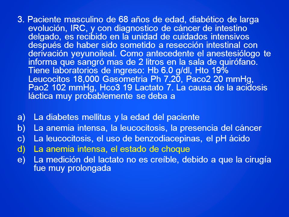 3. Paciente masculino de 68 años de edad, diabético de larga evolución, IRC, y con diagnostico de cáncer de intestino delgado, es recibido en la unidad de cuidados intensivos después de haber sido sometido a resección intestinal con derivación yeyunoileal. Como antecedente el anestesiólogo te informa que sangró mas de 2 litros en la sala de quirófano. Tiene laboratorios de ingreso: Hb 6.0 g/dl, Hto 19% Leucocitos 18,000 Gasometria Ph 7.20, Paco2 20 mmHg, Pao2 102 mmHg, Hco3 19 Lactato 7. La causa de la acidosis láctica muy probablemente se deba a