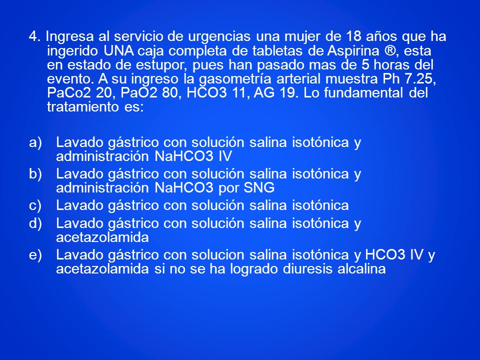 4. Ingresa al servicio de urgencias una mujer de 18 años que ha ingerido UNA caja completa de tabletas de Aspirina ®, esta en estado de estupor, pues han pasado mas de 5 horas del evento. A su ingreso la gasometría arterial muestra Ph 7.25, PaCo2 20, PaO2 80, HCO3 11, AG 19. Lo fundamental del tratamiento es:
