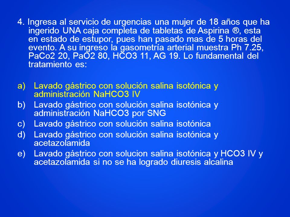 4. Ingresa al servicio de urgencias una mujer de 18 años que ha ingerido UNA caja completa de tabletas de Aspirina ®, esta en estado de estupor, pues han pasado mas de 5 horas del evento. A su ingreso la gasometría arterial muestra Ph 7.25, PaCo2 20, PaO2 80, HCO3 11, AG 19. Lo fundamental del tratamiento es: