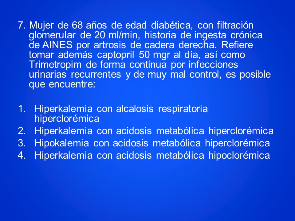 7. Mujer de 68 años de edad diabética, con filtración glomerular de 20 ml/min, historia de ingesta crónica de AINES por artrosis de cadera derecha. Refiere tomar además captopril 50 mgr al día, así como Trimetropim de forma continua por infecciones urinarias recurrentes y de muy mal control, es posible que encuentre: