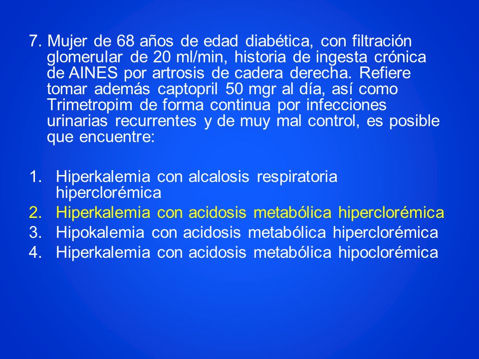 7. Mujer de 68 años de edad diabética, con filtración glomerular de 20 ml/min, historia de ingesta crónica de AINES por artrosis de cadera derecha. Refiere tomar además captopril 50 mgr al día, así como Trimetropim de forma continua por infecciones urinarias recurrentes y de muy mal control, es posible que encuentre: