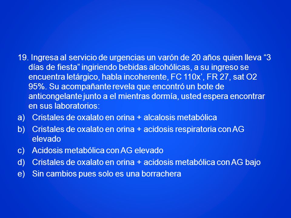 19. Ingresa al servicio de urgencias un varón de 20 años quien lleva 3 días de fiesta ingiriendo bebidas alcohólicas, a su ingreso se encuentra letárgico, habla incoherente, FC 110x’, FR 27, sat O2 95%. Su acompañante revela que encontró un bote de anticongelante junto a el mientras dormía, usted espera encontrar en sus laboratorios: