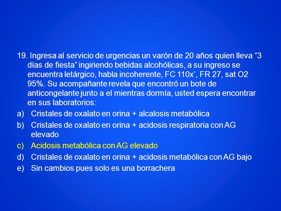19. Ingresa al servicio de urgencias un varón de 20 años quien lleva 3 días de fiesta ingiriendo bebidas alcohólicas, a su ingreso se encuentra letárgico, habla incoherente, FC 110x’, FR 27, sat O2 95%. Su acompañante revela que encontró un bote de anticongelante junto a el mientras dormía, usted espera encontrar en sus laboratorios: