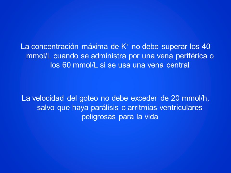 La concentración máxima de K+ no debe superar los 40 mmol/L cuando se administra por una vena periférica o los 60 mmol/L si se usa una vena central La velocidad del goteo no debe exceder de 20 mmol/h, salvo que haya parálisis o arritmias ventriculares peligrosas para la vida