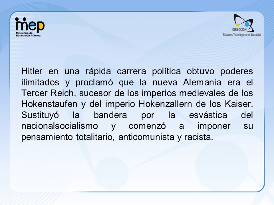 Hitler en una rápida carrera política obtuvo poderes ilimitados y proclamó que la nueva Alemania era el Tercer Reich, sucesor de los imperios medievales de los Hokenstaufen y del imperio Hokenzallern de los Kaiser.