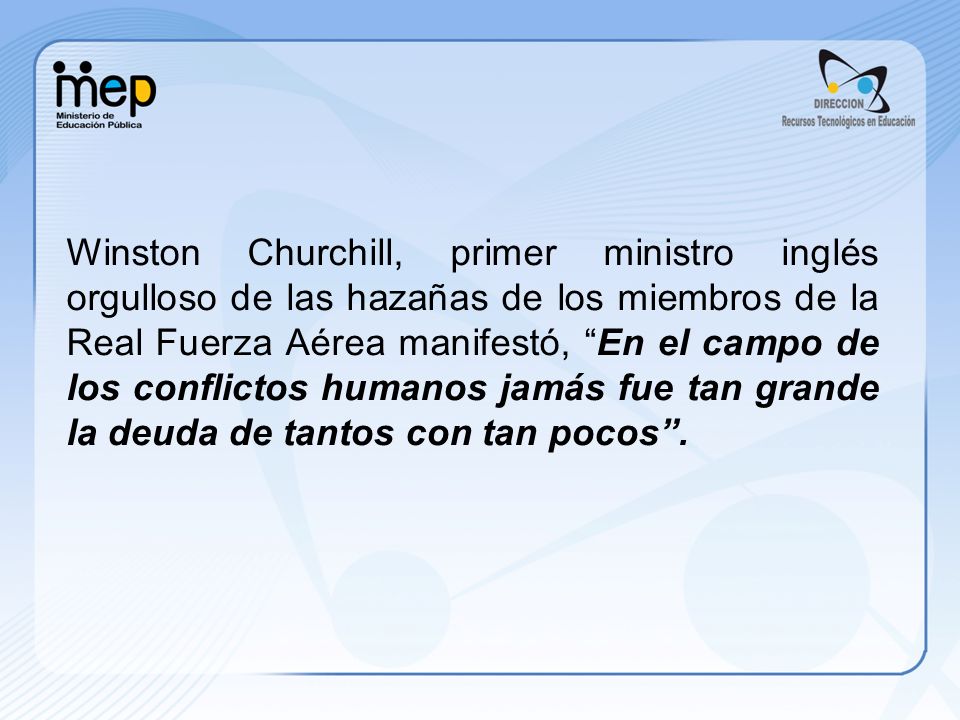 Winston Churchill, primer ministro inglés orgulloso de las hazañas de los miembros de la Real Fuerza Aérea manifestó, En el campo de los conflictos humanos jamás fue tan grande la deuda de tantos con tan pocos .