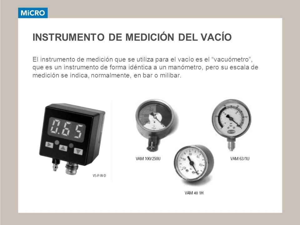 INSTRUMENTO DE MEDICIÓN DEL VACÍO El instrumento de medición que se utiliza para el vacío es el vacuómetro , que es un instrumento de forma idéntica a un manómetro, pero su escala de medición se indica, normalmente, en bar o milibar.