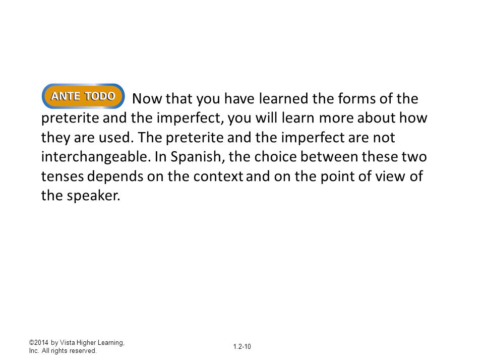 Now that you have learned the forms of the preterite and the imperfect, you will learn more about how they are used. The preterite and the imperfect are not interchangeable. In Spanish, the choice between these two tenses depends on the context and on the point of view of the speaker.