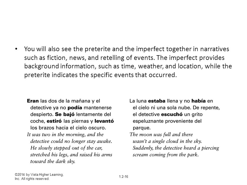 You will also see the preterite and the imperfect together in narratives such as fiction, news, and retelling of events. The imperfect provides background information, such as time, weather, and location, while the preterite indicates the specific events that occurred.