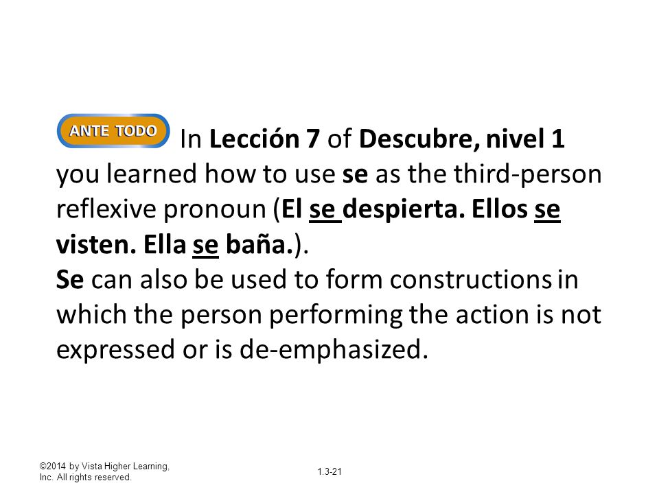 In Lección 7 of Descubre, nivel 1 you learned how to use se as the third-person reflexive pronoun (El se despierta. Ellos se visten. Ella se baña.). Se can also be used to form constructions in which the person performing the action is not expressed or is de-emphasized.