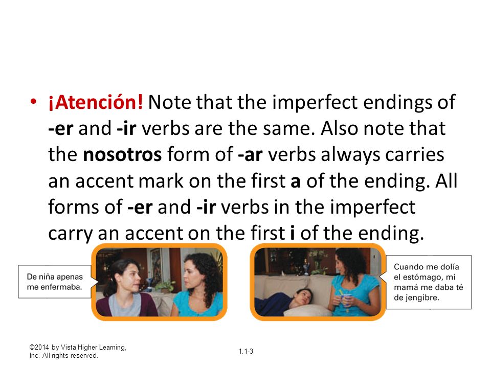 ¡Atención! Note that the imperfect endings of -er and -ir verbs are the same. Also note that the nosotros form of -ar verbs always carries an accent mark on the first a of the ending. All forms of -er and -ir verbs in the imperfect carry an accent on the first i of the ending.