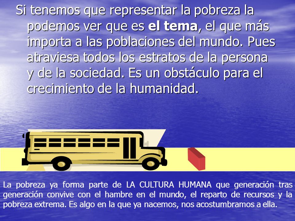 Si tenemos que representar la pobreza la podemos ver que es el tema, el que más importa a las poblaciones del mundo. Pues atraviesa todos los estratos de la persona y de la sociedad. Es un obstáculo para el crecimiento de la humanidad.