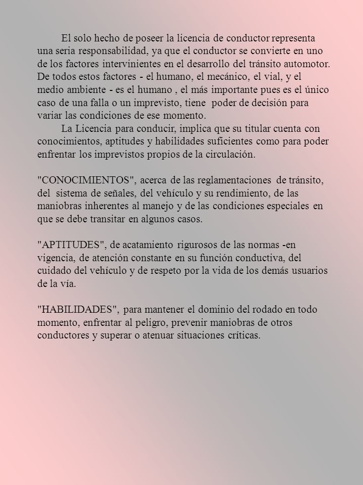 El solo hecho de poseer la licencia de conductor representa una seria responsabilidad, ya que el conductor se convierte en uno de los factores intervinientes en el desarrollo del tránsito automotor. De todos estos factores - el humano, el mecánico, el vial, y el medio ambiente - es el humano , el más importante pues es el único caso de una falla o un imprevisto, tiene poder de decisión para variar las condiciones de ese momento.
