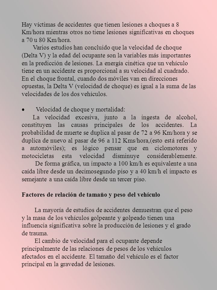 Hay víctimas de accidentes que tienen lesiones a choques a 8 Km/hora mientras otros no tiene lesiones significativas en choques a 70 u 80 Km/hora. Varios estudios han concluido que la velocidad de choque (Delta V) y la edad del ocupante son la variables más importantes en la predicción de lesiones. La energía cinética que un vehículo tiene en un accidente es proporcional a su velocidad al cuadrado. En el choque frontal, cuando dos móviles van en direcciones opuestas, la Delta V (velocidad de choque) es igual a la suma de las velocidades de los dos vehículos.