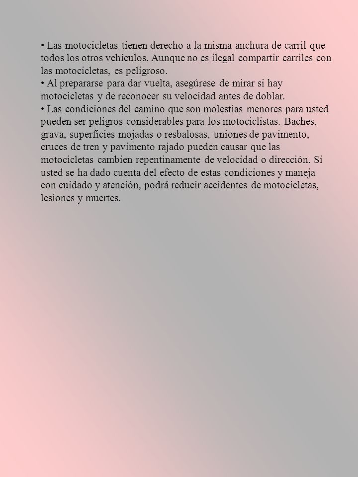 • Las motocicletas tienen derecho a la misma anchura de carril que todos los otros vehículos. Aunque no es ilegal compartir carriles con las motocicletas, es peligroso.
