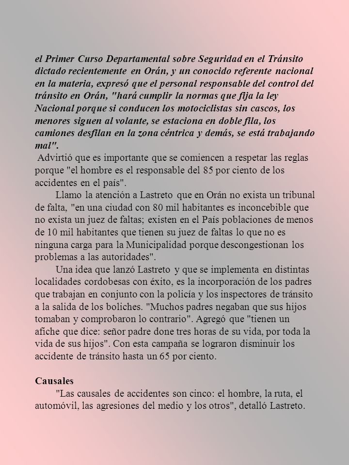 el Primer Curso Departamental sobre Seguridad en el Tránsito dictado recientemente en Orán, y un conocido referente nacional en la materia, expresó que el personal responsable del control del tránsito en Orán, hará cumplir la normas que fija la ley Nacional porque si conducen los motociclistas sin cascos, los menores siguen al volante, se estaciona en doble fila, los camiones desfilan en la zona céntrica y demás, se está trabajando mal .