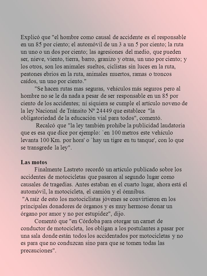 Explicó que el hombre como causal de accidente es el responsable en un 85 por ciento; el automóvil de un 3 a un 5 por ciento; la ruta un uno o un dos por ciento; las agresiones del medio, que pueden ser, nieve, viento, tierra, barro, granizo y otras, un uno por ciento; y los otros, son los animales sueltos, ciclistas sin luces en la ruta, peatones ebrios en la ruta, animales muertos, ramas o troncos caídos, un uno por ciento. Se hacen rutas mas seguras, vehículos más seguros pero al hombre no se le da nada a pesar de ser responsable en un 85 por ciento de los accidentes; ni siquiera se cumple el artículo noveno de la ley Nacional de Tránsito Nº que establece la obligatoriedad de la educación vial para todos , comentó. Recalcó que la ley también prohíbe la publicidad laudatoria que es esa que dice por ejemplo: `en 100 metros este vehículo levanta 100 Km. por hora o `hay un tigre en tu tanque , con lo que se transgrede la ley . Las motos Finalmente Lastreto recordó un artículo publicado sobre los accidentes de motocicletas que pasaron al segundo lugar como causales de tragedias. Antes estaban en el cuarto lugar, ahora está el automóvil, la motocicleta, el camión y el ómnibus. A raíz de esto los motociclistas jóvenes se convirtieron en los principales donadores de órganos y es muy hermoso donar un órgano por amor y no por estupidez , dijo. Comentó que en Córdoba para otorgar un carnet de conductor de motocicleta, los obligan a los postulantes a pasar por una sala donde están todos los accidentados por motocicletas y no es para que no conduzcan sino para que se tomen todas las precauciones .