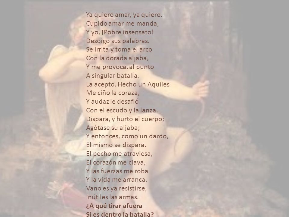 Ya quiero amar, ya quiero. Cupido amar me manda, Y yo, ¡Pobre insensato! Desoigo sus palabras. Se irrita y toma el arco Con la dorada aljaba, Y me provoca, al punto A singular batalla. La acepto. Hecho un Aquiles Me ciño la coraza, Y audaz le desafió Con el escudo y la lanza. Dispara, y hurto el cuerpo; Agótase su aljaba; Y entonces, como un dardo, El mismo se dispara. El pecho me atraviesa, El corazón me clava, Y las fuerzas me roba Y la vida me arranca. Vano es ya resistirse, Inútiles las armas. ¿A qué tirar afuera Si es dentro la batalla