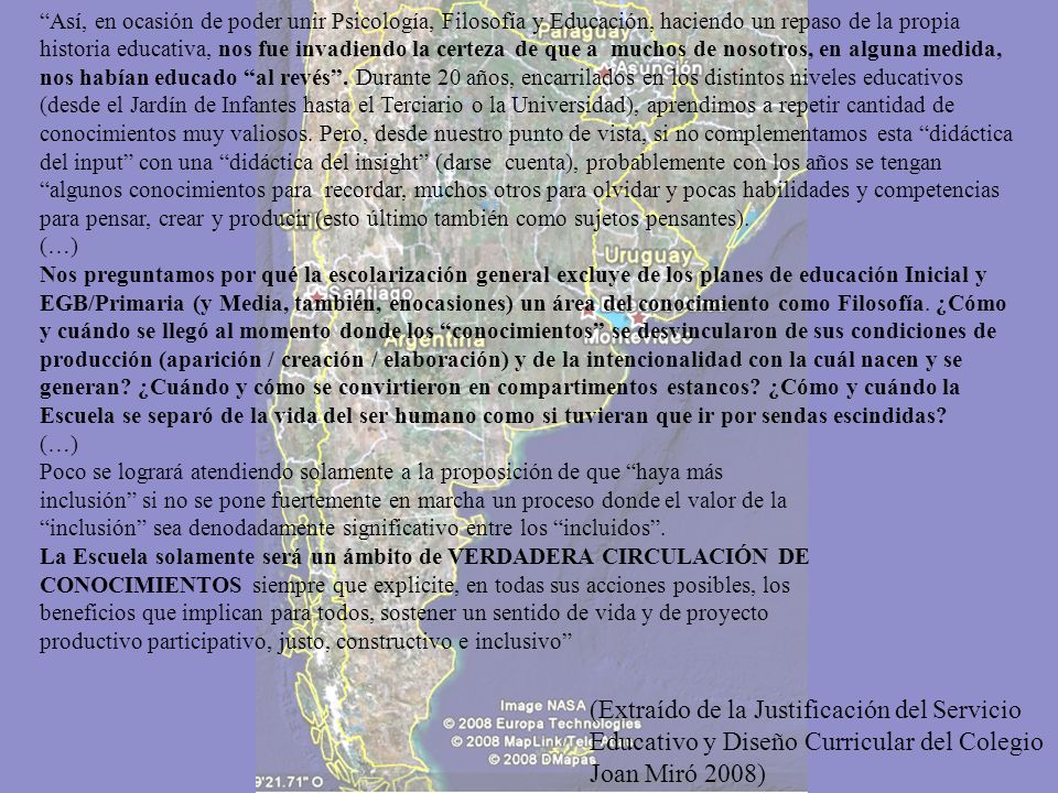 Así, en ocasión de poder unir Psicología, Filosofía y Educación, haciendo un repaso de la propia historia educativa, nos fue invadiendo la certeza de que a muchos de nosotros, en alguna medida, nos habían educado al revés . Durante 20 años, encarrilados en los distintos niveles educativos (desde el Jardín de Infantes hasta el Terciario o la Universidad), aprendimos a repetir cantidad de conocimientos muy valiosos. Pero, desde nuestro punto de vista, si no complementamos esta didáctica del input con una didáctica del insight (darse cuenta), probablemente con los años se tengan algunos conocimientos para recordar, muchos otros para olvidar y pocas habilidades y competencias para pensar, crear y producir (esto último también como sujetos pensantes).