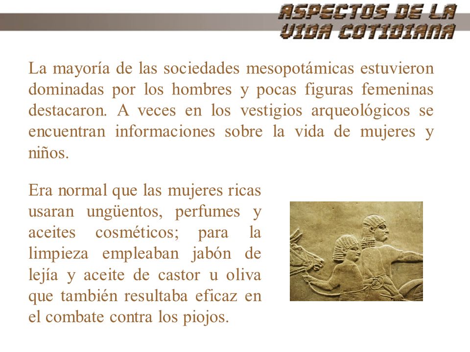 La mayoría de las sociedades mesopotámicas estuvieron dominadas por los hombres y pocas figuras femeninas destacaron. A veces en los vestigios arqueológicos se encuentran informaciones sobre la vida de mujeres y niños.