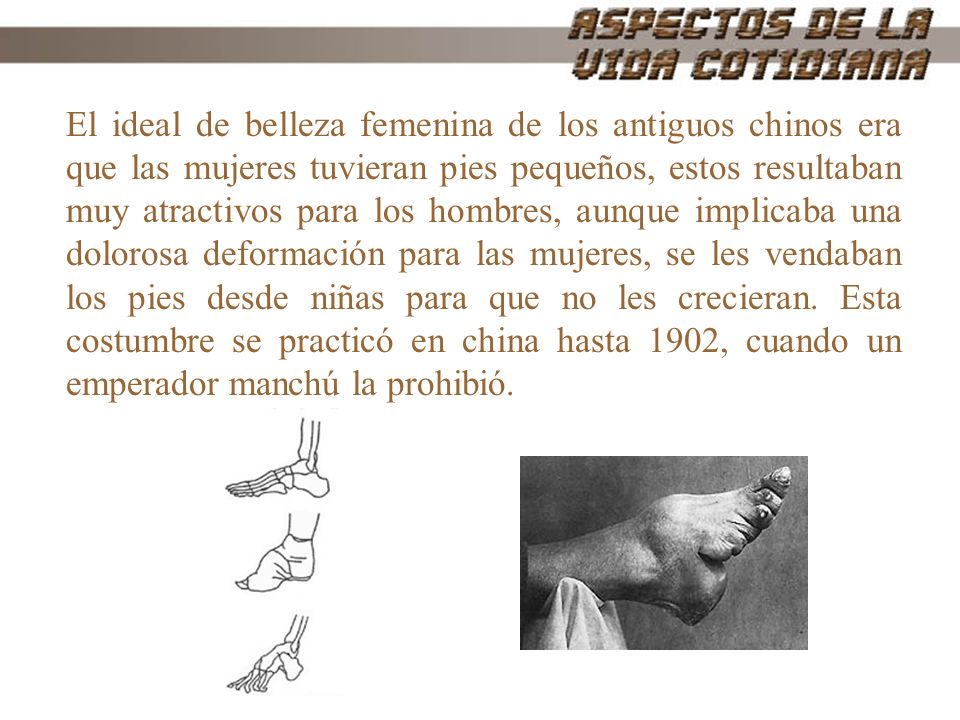 El ideal de belleza femenina de los antiguos chinos era que las mujeres tuvieran pies pequeños, estos resultaban muy atractivos para los hombres, aunque implicaba una dolorosa deformación para las mujeres, se les vendaban los pies desde niñas para que no les crecieran. Esta costumbre se practicó en china hasta 1902, cuando un emperador manchú la prohibió.