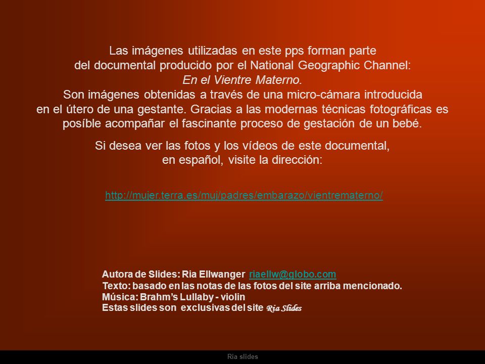 Las imágenes utilizadas en este pps forman parte del documental producido por el National Geographic Channel: En el Vientre Materno. Son imágenes obtenidas a través de una micro-cámara introducida en el útero de una gestante. Gracias a las modernas técnicas fotográficas es posíble acompañar el fascinante proceso de gestación de un bebé.