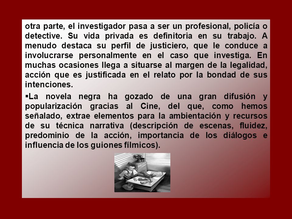 otra parte, el investigador pasa a ser un profesional, policía o detective. Su vida privada es definitoria en su trabajo. A menudo destaca su perfil de justiciero, que le conduce a involucrarse personalmente en el caso que investiga. En muchas ocasiones llega a situarse al margen de la legalidad, acción que es justificada en el relato por la bondad de sus intenciones.