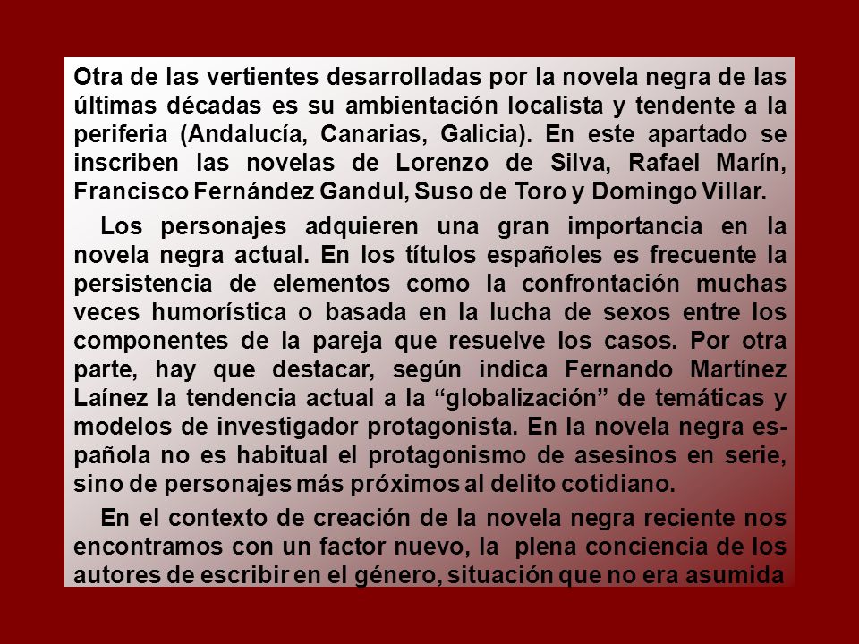 Otra de las vertientes desarrolladas por la novela negra de las últimas décadas es su ambientación localista y tendente a la periferia (Andalucía, Canarias, Galicia). En este apartado se inscriben las novelas de Lorenzo de Silva, Rafael Marín, Francisco Fernández Gandul, Suso de Toro y Domingo Villar.