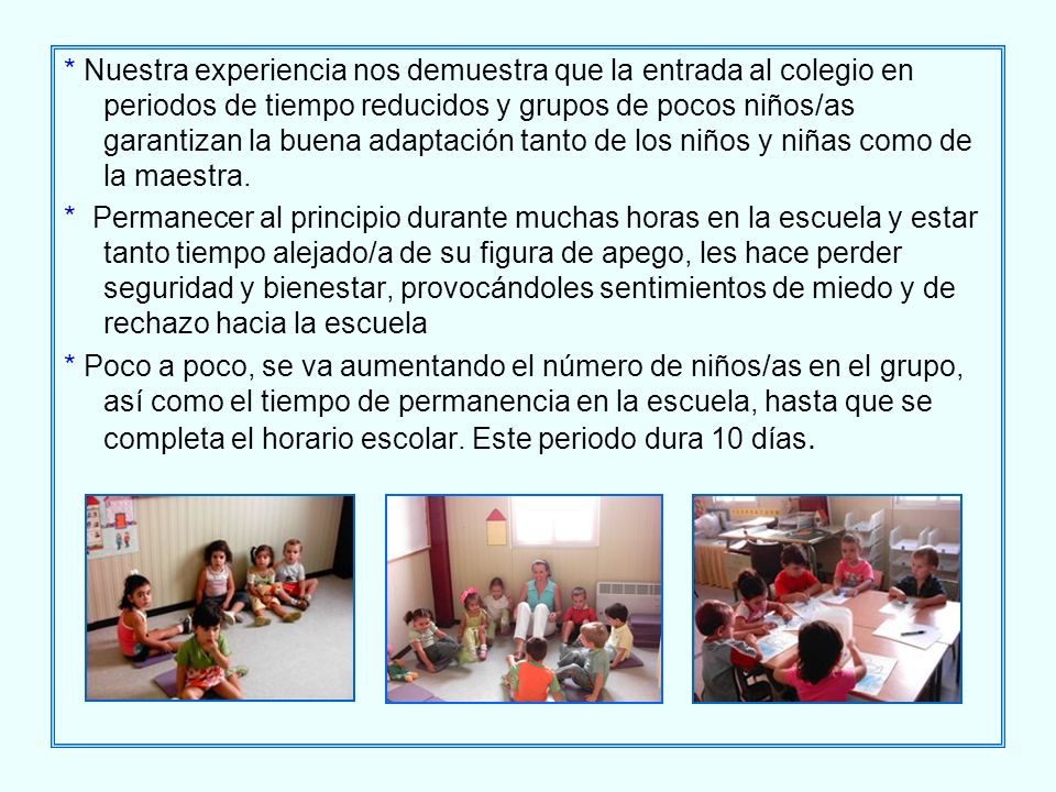 * Nuestra experiencia nos demuestra que la entrada al colegio en periodos de tiempo reducidos y grupos de pocos niños/as garantizan la buena adaptación tanto de los niños y niñas como de la maestra.