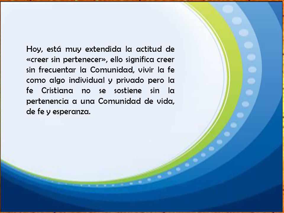 Hoy, está muy extendida la actitud de «creer sin pertenecer», ello significa creer sin frecuentar la Comunidad, vivir la fe como algo individual y privado pero la fe Cristiana no se sostiene sin la pertenencia a una Comunidad de vida, de fe y esperanza.