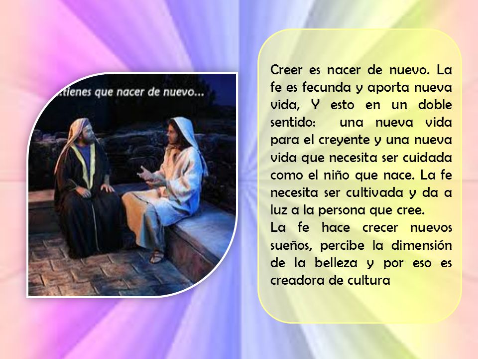 Creer es nacer de nuevo. La fe es fecunda y aporta nueva vida, Y esto en un doble sentido: una nueva vida para el creyente y una nueva vida que necesita ser cuidada como el niño que nace. La fe necesita ser cultivada y da a luz a la persona que cree.