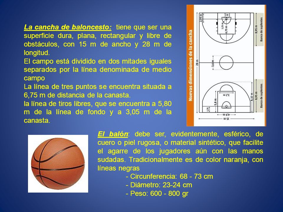 La cancha de baloncesto: tiene que ser una superficie dura, plana, rectangular y libre de obstáculos, con 15 m de ancho y 28 m de longitud.