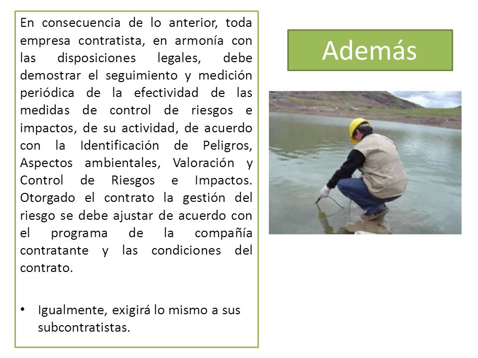 En consecuencia de lo anterior, toda empresa contratista, en armonía con las disposiciones legales, debe demostrar el seguimiento y medición periódica de la efectividad de las medidas de control de riesgos e impactos, de su actividad, de acuerdo con la Identificación de Peligros, Aspectos ambientales, Valoración y Control de Riesgos e Impactos. Otorgado el contrato la gestión del riesgo se debe ajustar de acuerdo con el programa de la compañía contratante y las condiciones del contrato.