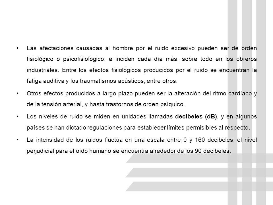 Las afectaciones causadas al hombre por el ruido excesivo pueden ser de orden fisiológico o psicofisiológico, e inciden cada día más, sobre todo en los obreros industriales. Entre los efectos fisiológicos producidos por el ruido se encuentran la fatiga auditiva y los traumatismos acústicos, entre otros.