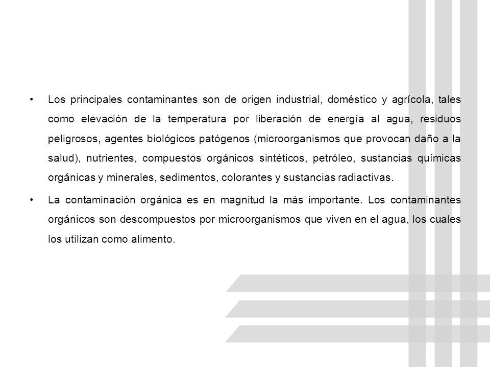Los principales contaminantes son de origen industrial, doméstico y agrícola, tales como elevación de la temperatura por liberación de energía al agua, residuos peligrosos, agentes biológicos patógenos (microorganismos que provocan daño a la salud), nutrientes, compuestos orgánicos sintéticos, petróleo, sustancias químicas orgánicas y minerales, sedimentos, colorantes y sustancias radiactivas.