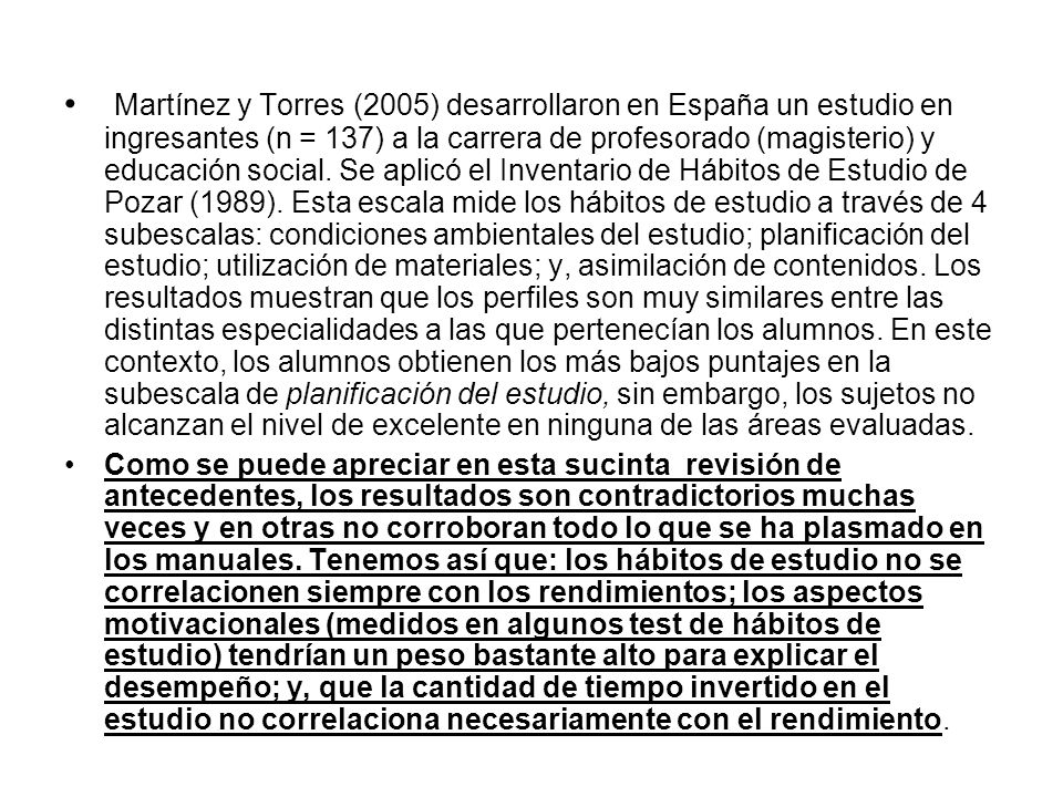 Martínez y Torres (2005) desarrollaron en España un estudio en ingresantes (n = 137) a la carrera de profesorado (magisterio) y educación social. Se aplicó el Inventario de Hábitos de Estudio de Pozar (1989). Esta escala mide los hábitos de estudio a través de 4 subescalas: condiciones ambientales del estudio; planificación del estudio; utilización de materiales; y, asimilación de contenidos. Los resultados muestran que los perfiles son muy similares entre las distintas especialidades a las que pertenecían los alumnos. En este contexto, los alumnos obtienen los más bajos puntajes en la subescala de planificación del estudio, sin embargo, los sujetos no alcanzan el nivel de excelente en ninguna de las áreas evaluadas.