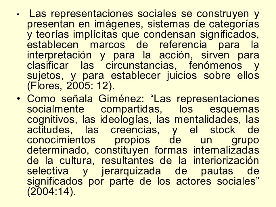 Las representaciones sociales se construyen y presentan en imágenes, sistemas de categorías y teorías implícitas que condensan significados, establecen marcos de referencia para la interpretación y para la acción, sirven para clasificar las circunstancias, fenómenos y sujetos, y para establecer juicios sobre ellos (Flores, 2005: 12).