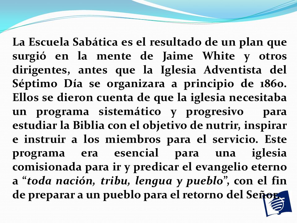 La Escuela Sabática es el resultado de un plan que surgió en la mente de Jaime White y otros dirigentes, antes que la Iglesia Adventista del Séptimo Día se organizara a principio de 1860.