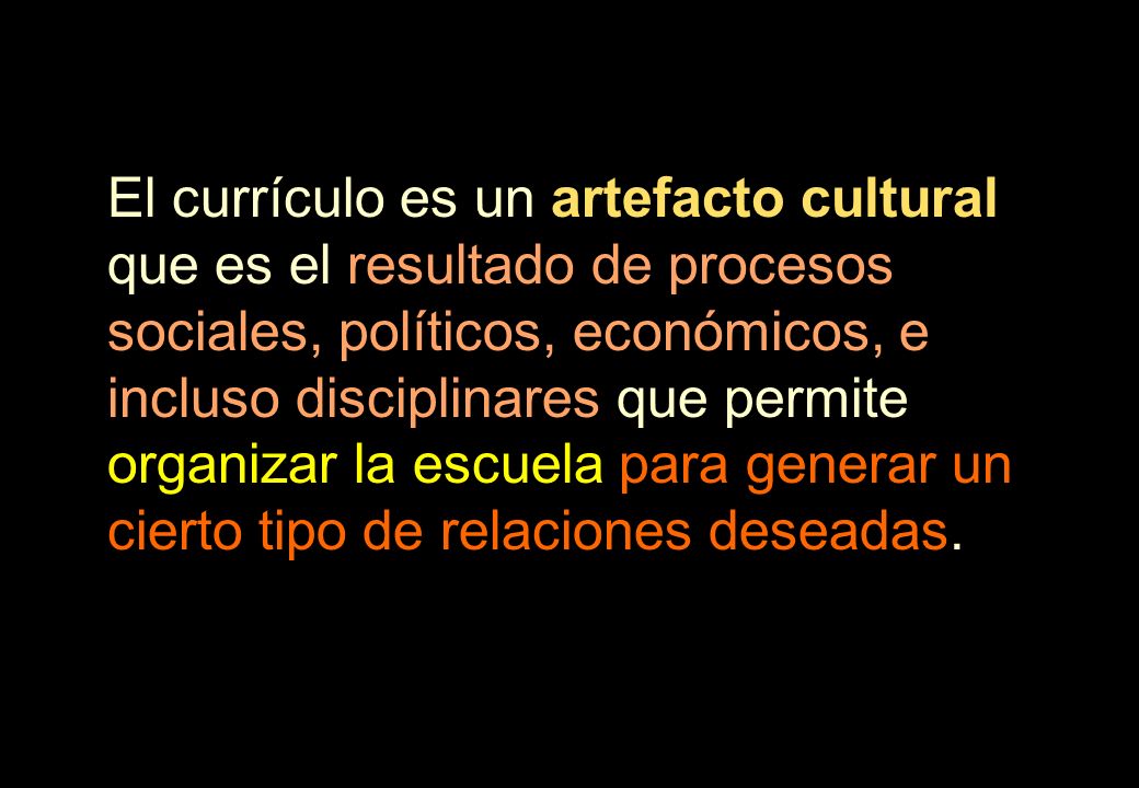 El currículo es un artefacto cultural que es el resultado de procesos sociales, políticos, económicos, e incluso disciplinares que permite organizar la escuela para generar un cierto tipo de relaciones deseadas.