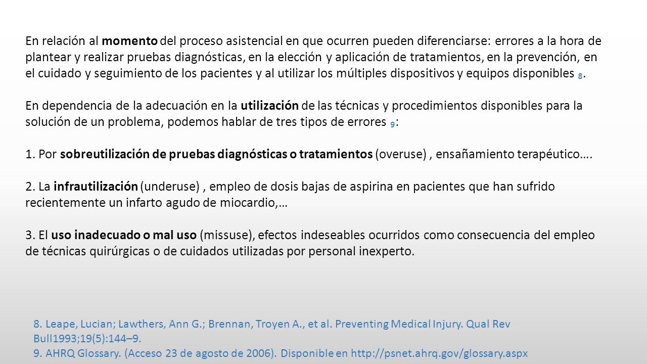 En relación al momento del proceso asistencial en que ocurren pueden diferenciarse: errores a la hora de plantear y realizar pruebas diagnósticas, en la elección y aplicación de tratamientos, en la prevención, en el cuidado y seguimiento de los pacientes y al utilizar los múltiples dispositivos y equipos disponibles ₈.