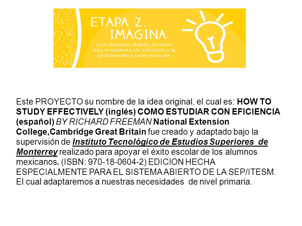 Este PROYECTO su nombre de la idea original, el cual es: HOW TO STUDY EFFECTIVELY (inglés) COMO ESTUDIAR CON EFICIENCIA (español) BY RICHARD FREEMAN National Extension College,Cambridge Great Britain fue creado y adaptado bajo la supervisión de Instituto Tecnológico de Estudios Superiores de Monterrey realizado para apoyar el éxito escolar de los alumnos mexicanos.
