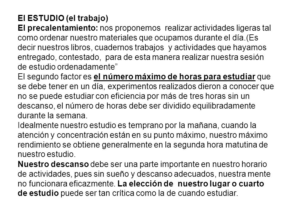 El ESTUDIO (el trabajo) El precalentamiento: nos proponemos realizar actividades ligeras tal como ordenar nuestro materiales que ocupamos durante el día.(Es decir nuestros libros, cuadernos trabajos y actividades que hayamos entregado, contestado, para de esta manera realizar nuestra sesión de estudio ordenadamente El segundo factor es el número máximo de horas para estudiar que se debe tener en un día, experimentos realizados dieron a conocer que no se puede estudiar con eficiencia por más de tres horas sin un descanso, el número de horas debe ser dividido equilibradamente durante la semana.