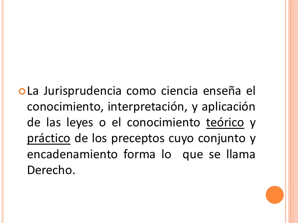 La Jurisprudencia como ciencia enseña el conocimiento, interpretación, y aplicación de las leyes o el conocimiento teórico y práctico de los preceptos cuyo conjunto y encadenamiento forma lo que se llama Derecho.