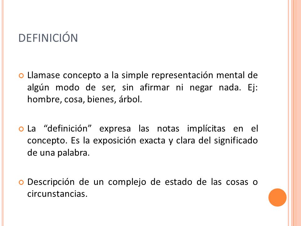 DEFINICIÓN Llamase concepto a la simple representación mental de algún modo de ser, sin afirmar ni negar nada. Ej: hombre, cosa, bienes, árbol.