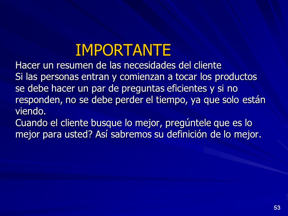 IMPORTANTE Hacer un resumen de las necesidades del cliente Si las personas entran y comienzan a tocar los productos se debe hacer un par de preguntas eficientes y si no responden, no se debe perder el tiempo, ya que solo están viendo. Cuando el cliente busque lo mejor, pregúntele que es lo mejor para usted Así sabremos su definición de lo mejor.