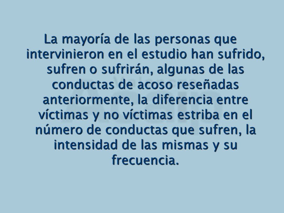 La mayoría de las personas que intervinieron en el estudio han sufrido, sufren o sufrirán, algunas de las conductas de acoso reseñadas anteriormente, la diferencia entre víctimas y no víctimas estriba en el número de conductas que sufren, la intensidad de las mismas y su frecuencia.