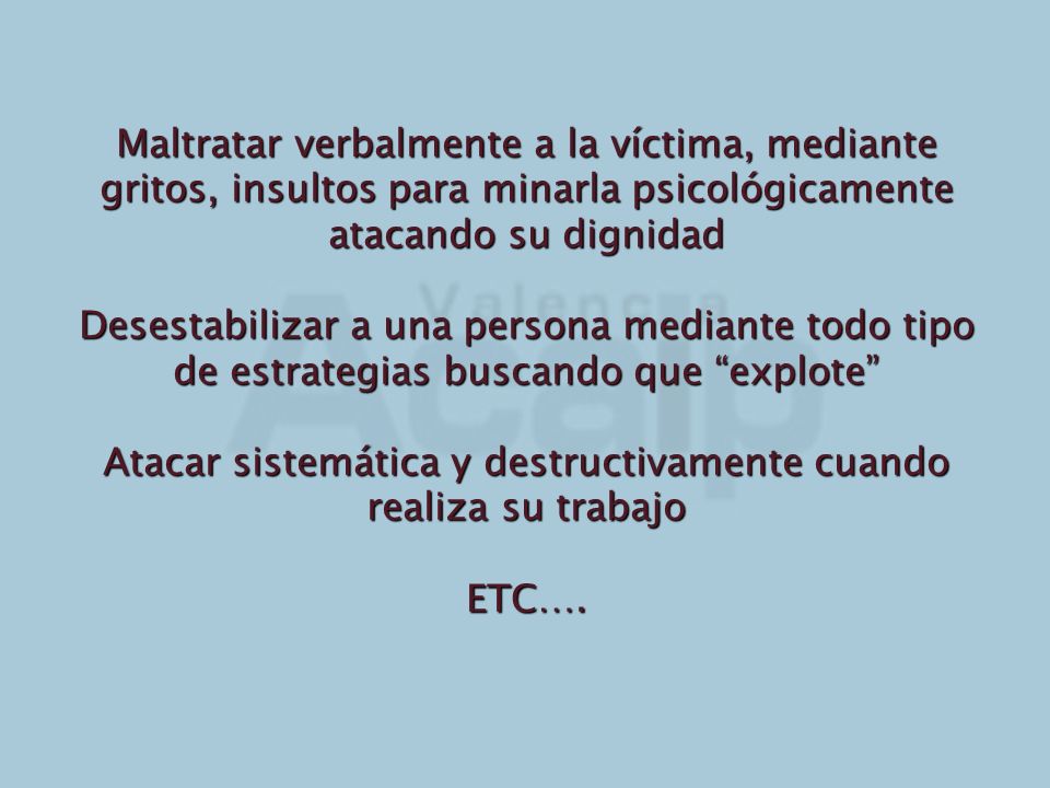 Maltratar verbalmente a la víctima, mediante gritos, insultos para minarla psicológicamente atacando su dignidad Desestabilizar a una persona mediante todo tipo de estrategias buscando que explote Atacar sistemática y destructivamente cuando realiza su trabajo ETC….