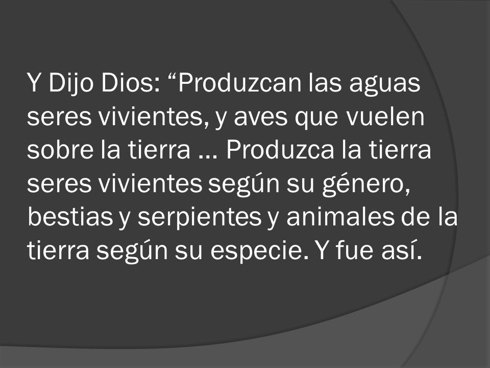 Y Dijo Dios: Produzcan las aguas seres vivientes, y aves que vuelen sobre la tierra … Produzca la tierra seres vivientes según su género, bestias y serpientes y animales de la tierra según su especie.