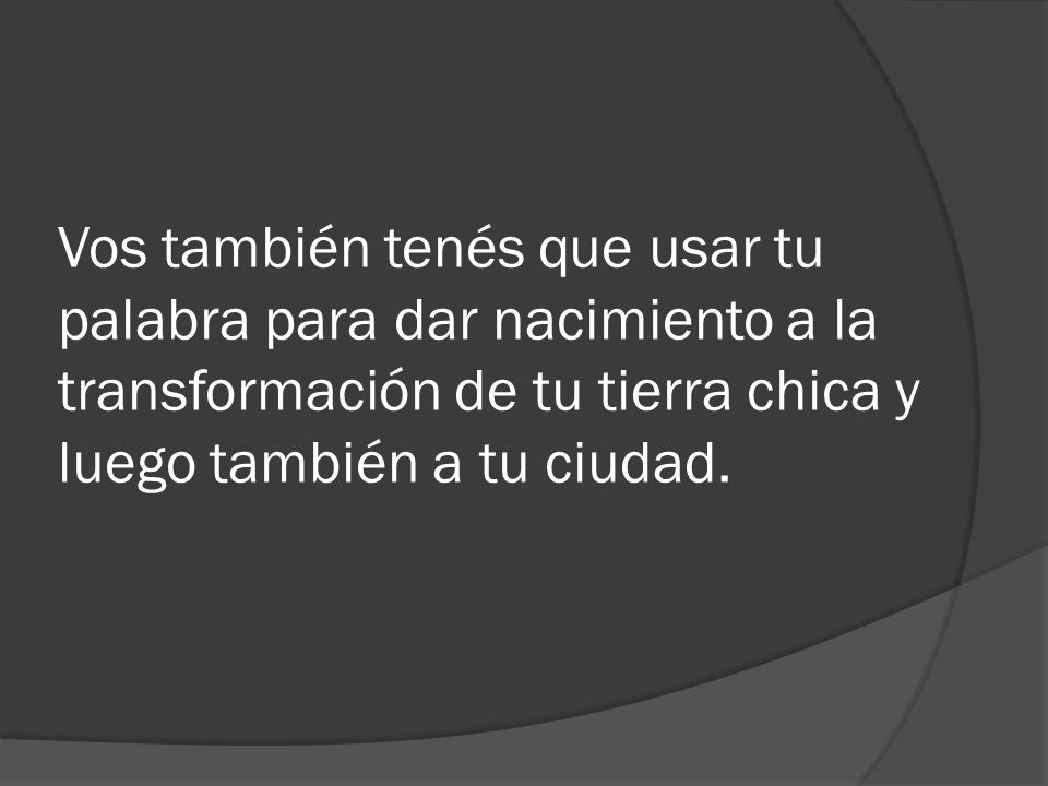 Vos también tenés que usar tu palabra para dar nacimiento a la transformación de tu tierra chica y luego también a tu ciudad.